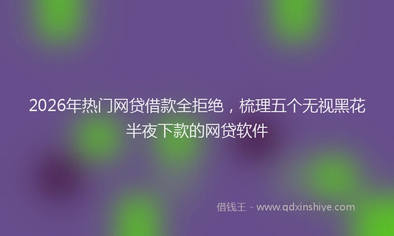 2026年热门网贷借款全拒绝，梳理五个无视黑花半夜下款的网贷软件