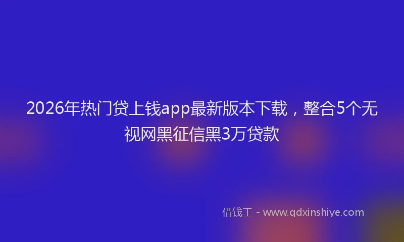 2026年热门贷上钱app最新版本下载，整合5个无视网黑征信黑3万贷款