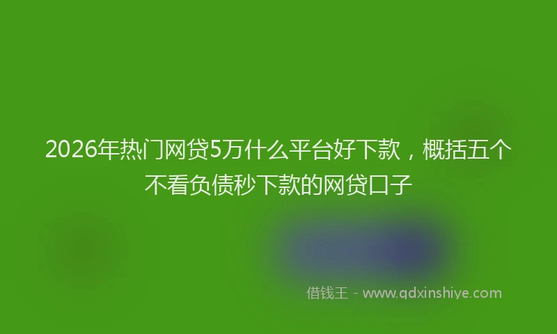 2026年热门网贷5万什么平台好下款，概括五个不看负债秒下款的网贷口子
