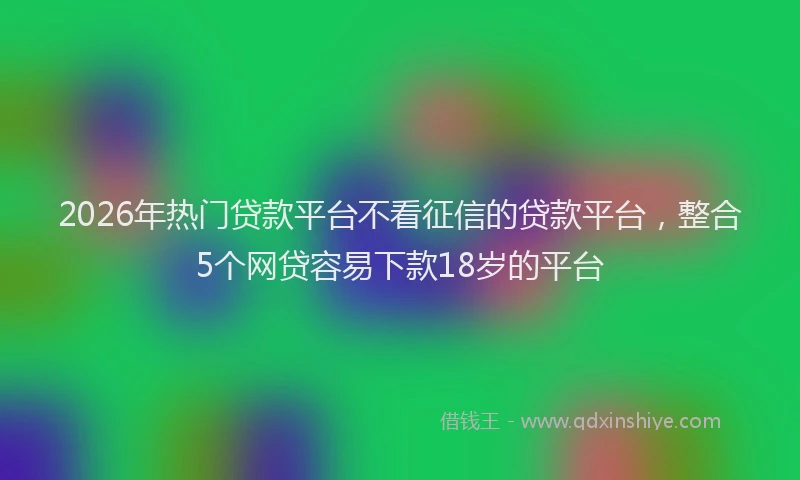 2026年热门贷款平台不看征信的贷款平台，整合5个网贷容易下款18岁的平台