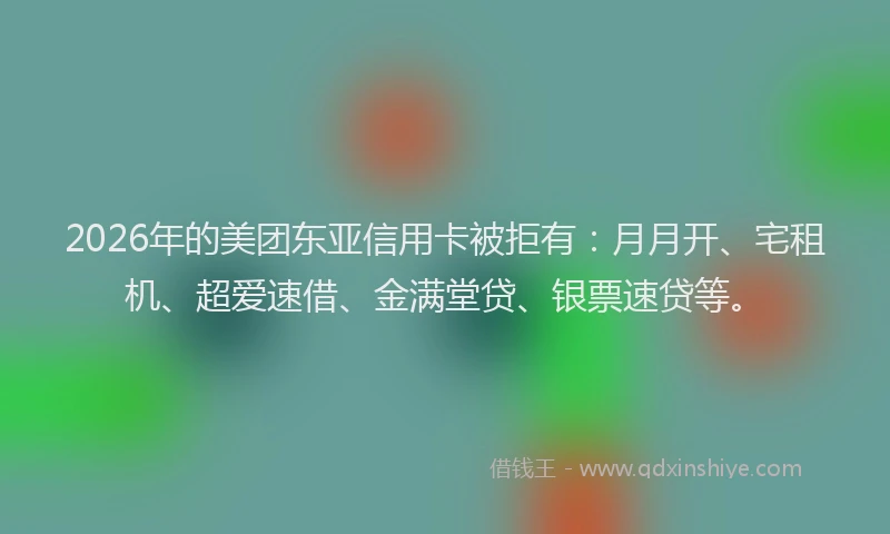 2026年的美团东亚信用卡被拒有：月月开、宅租机、超爱速借、金满堂贷、银票速贷等。