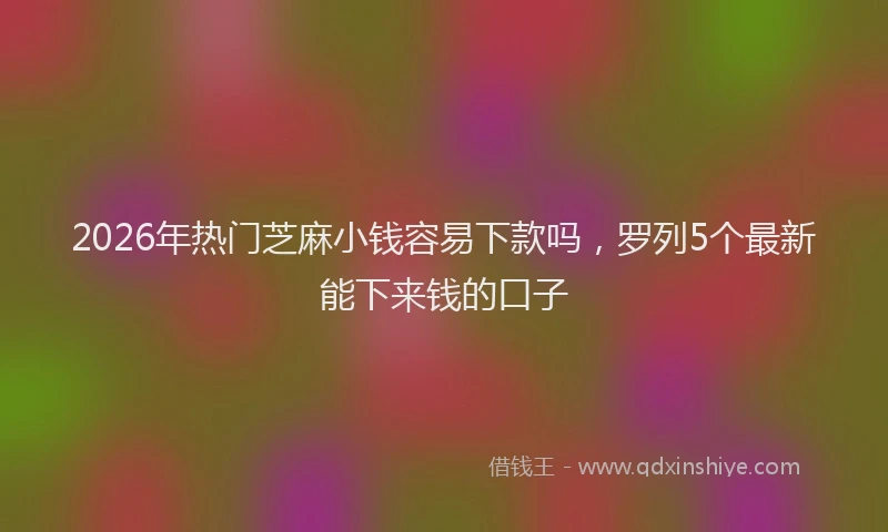 2026年热门芝麻小钱容易下款吗，罗列5个最新能下来钱的口子