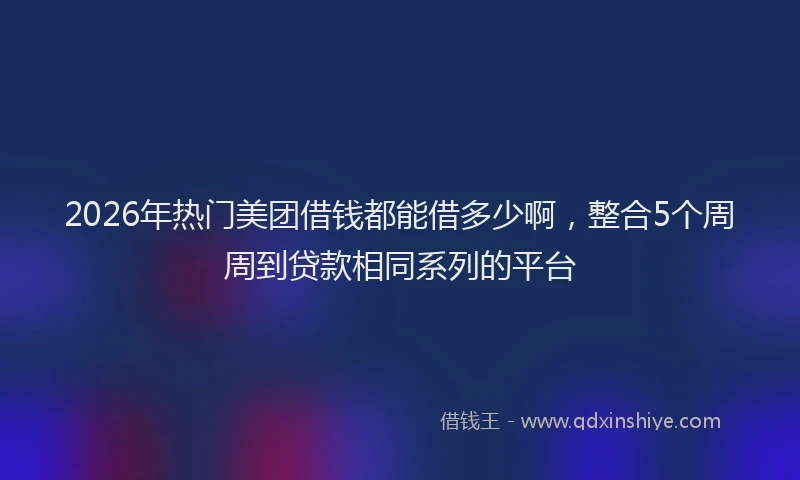 2026年热门美团借钱都能借多少啊，整合5个周周到贷款相同系列的平台