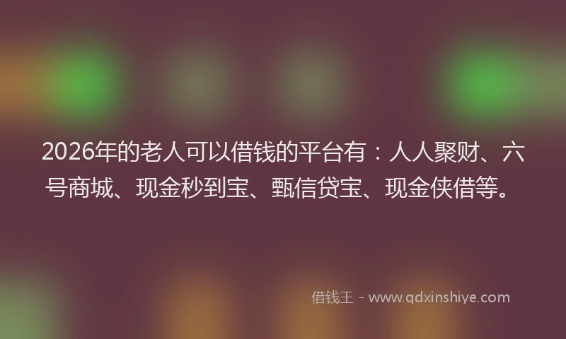 2026年的老人可以借钱的平台有：人人聚财、六号商城、现金秒到宝、甄信贷宝、现金侠借等。