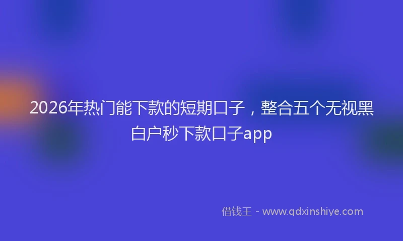 2026年热门能下款的短期口子，整合五个无视黑白户秒下款口子app