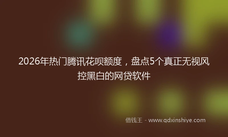 2026年热门腾讯花呗额度，盘点5个真正无视风控黑白的网贷软件