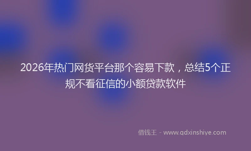 2026年热门网货平台那个容易下款，总结5个正规不看征信的小额贷款软件