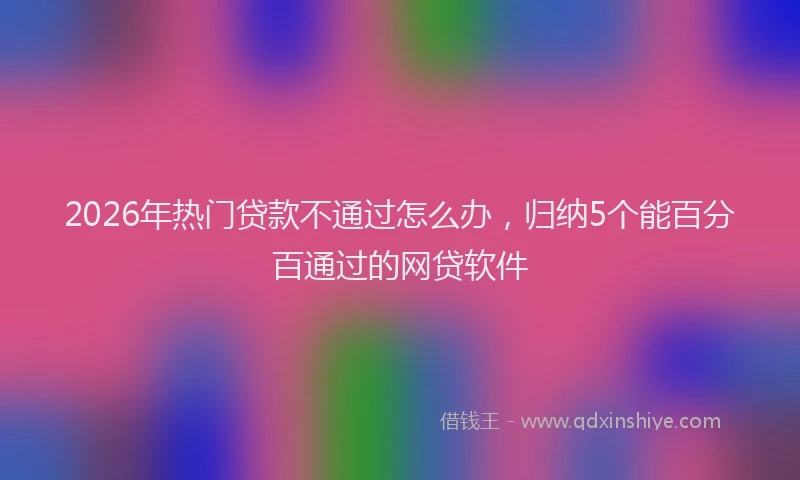 2026年热门贷款不通过怎么办，归纳5个能百分百通过的网贷软件