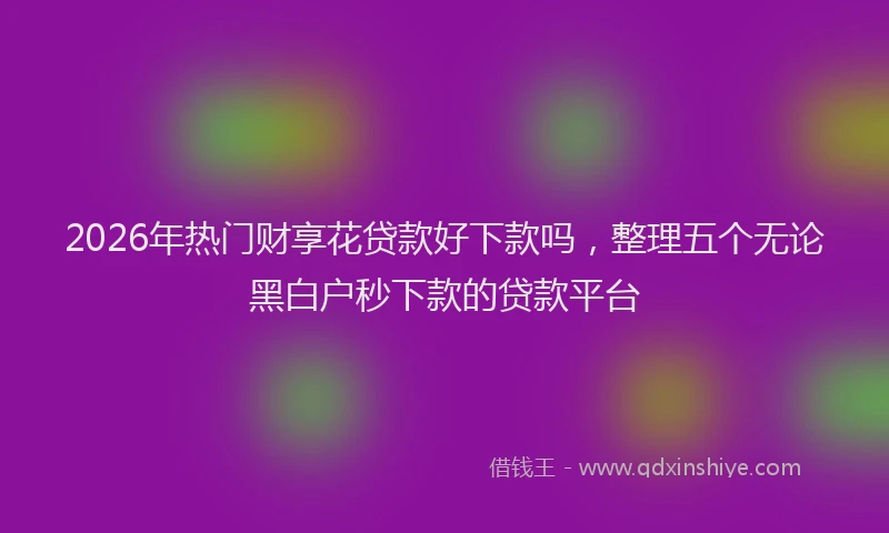 2026年热门财享花贷款好下款吗，整理五个无论黑白户秒下款的贷款平台