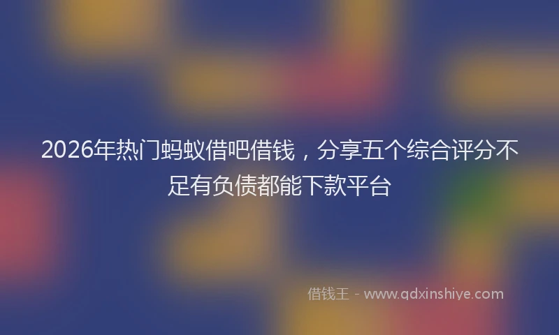 2026年热门蚂蚁借吧借钱，分享五个综合评分不足有负债都能下款平台
