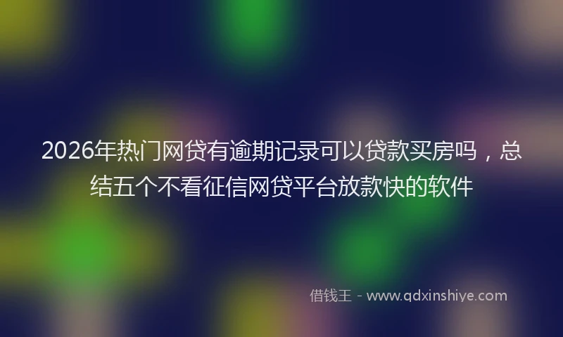 2026年热门网贷有逾期记录可以贷款买房吗，总结五个不看征信网贷平台放款快的软件