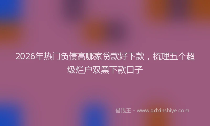 2026年热门负债高哪家贷款好下款，梳理五个超级烂户双黑下款口子