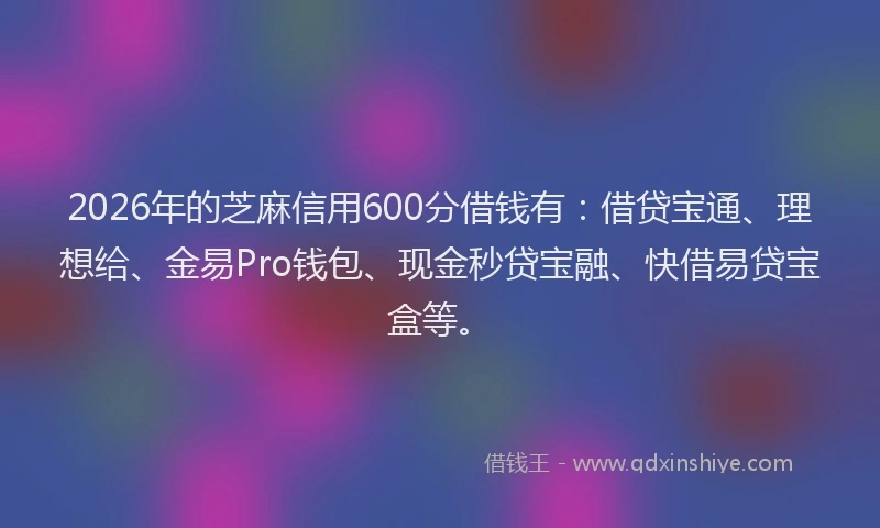 2026年的芝麻信用600分借钱有：借贷宝通、理想给、金易Pro钱包、现金秒贷宝融、快借易贷宝盒等。