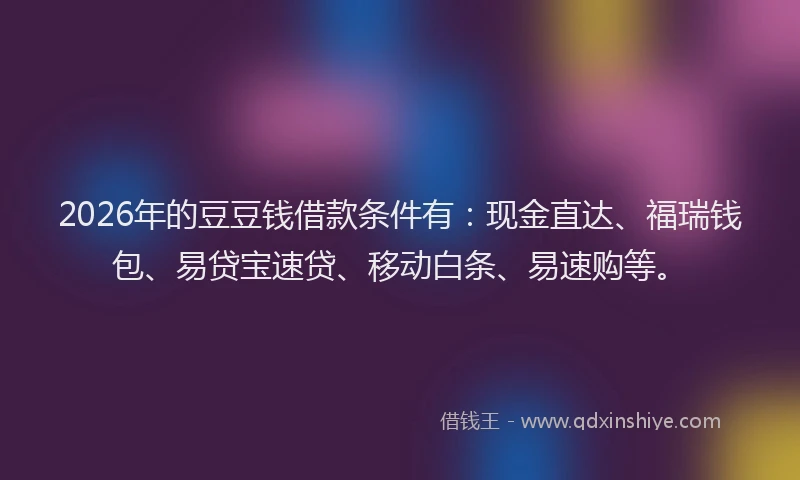 2026年的豆豆钱借款条件有：现金直达、福瑞钱包、易贷宝速贷、移动白条、易速购等。