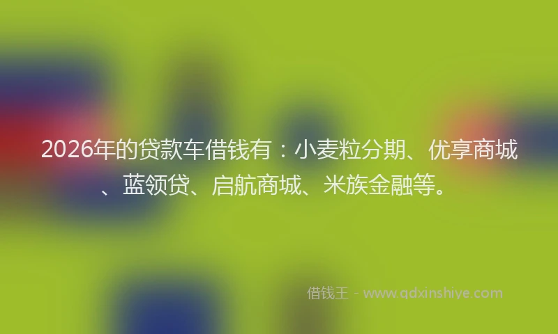 2026年的贷款车借钱有：小麦粒分期、优享商城、蓝领贷、启航商城、米族金融等。