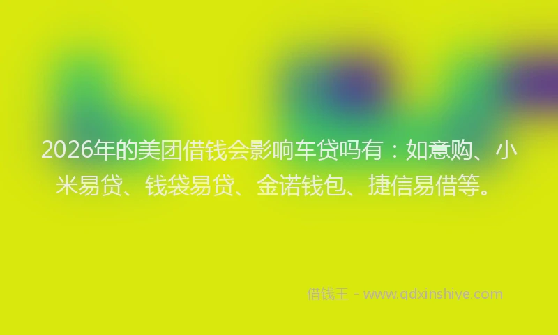 2026年的美团借钱会影响车贷吗有：如意购、小米易贷、钱袋易贷、金诺钱包、捷信易借等。