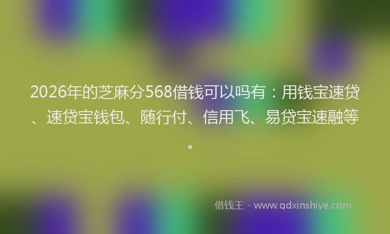 2026年的芝麻分568借钱可以吗有：用钱宝速贷、速贷宝钱包、随行付、信用飞、易贷宝速融等。