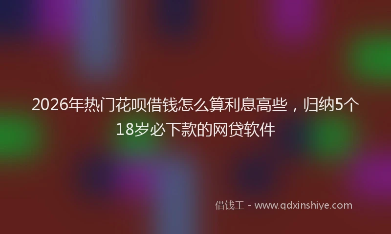 2026年热门花呗借钱怎么算利息高些，归纳5个18岁必下款的网贷软件