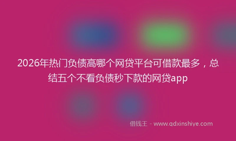 2026年热门负债高哪个网贷平台可借款最多，总结五个不看负债秒下款的网贷app