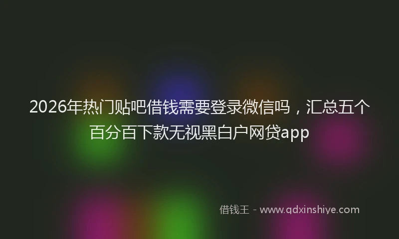 2026年热门贴吧借钱需要登录微信吗，汇总五个百分百下款无视黑白户网贷app