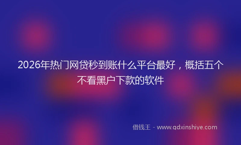 2026年热门网贷秒到账什么平台最好，概括五个不看黑户下款的软件