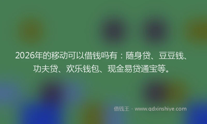 2026年的移动可以借钱吗有：随身贷、豆豆钱、功夫贷、欢乐钱包、现金易贷通宝等。