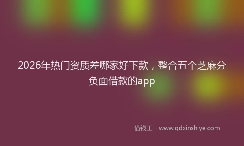 2026年热门资质差哪家好下款,整合五个芝麻分负面借款的app