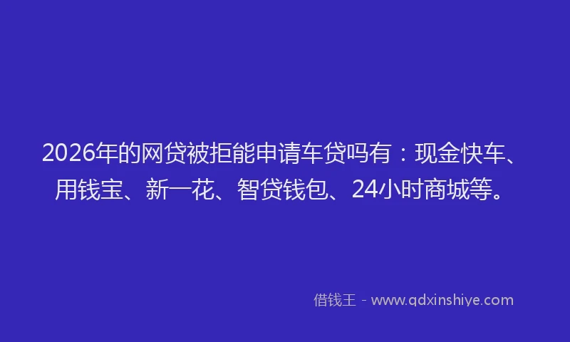 2026年的网贷被拒能申请车贷吗有：现金快车、用钱宝、新一花、智贷钱包、24小时商城等。
