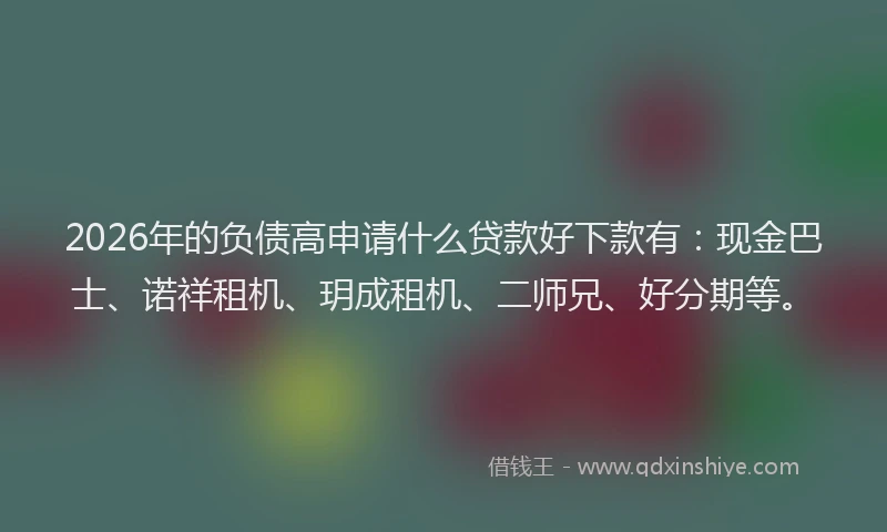 2026年的负债高申请什么贷款好下款有：现金巴士、诺祥租机、玥成租机、二师兄、好分期等。