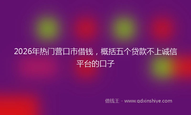 2026年热门营口市借钱，概括五个贷款不上诚信平台的口子