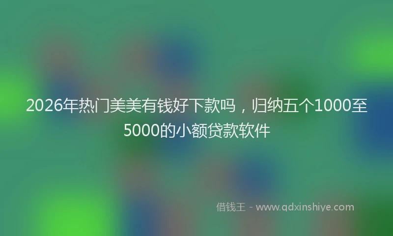 2026年热门美美有钱好下款吗，归纳五个1000至5000的小额贷款软件