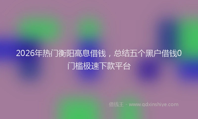 2026年热门衡阳高息借钱，总结五个黑户借钱0门槛极速下款平台