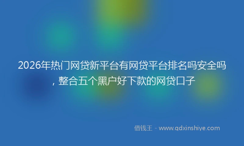 2026年热门网贷新平台有网贷平台排名吗安全吗，整合五个黑户好下款的网贷口子