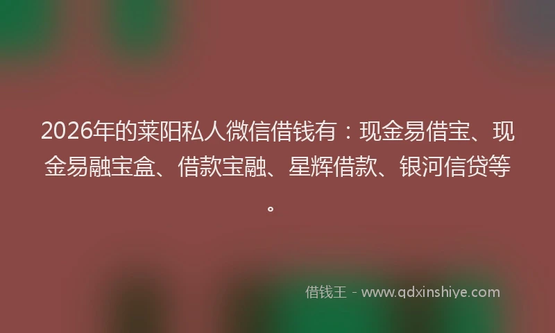 2026年的莱阳私人微信借钱有：现金易借宝、现金易融宝盒、借款宝融、星辉借款、银河信贷等。