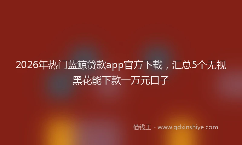 2026年热门蓝鲸贷款app官方下载,汇总5个无视黑花能下款一万元口子