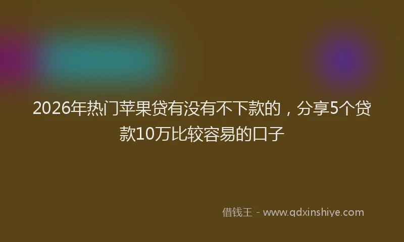 2026年热门苹果贷有没有不下款的，分享5个贷款10万比较容易的口子