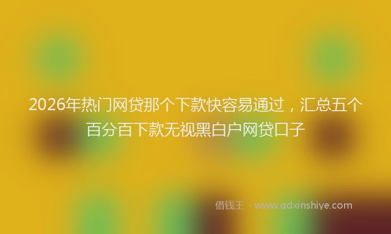 2026年热门网贷那个下款快容易通过，汇总五个百分百下款无视黑白户网贷口子