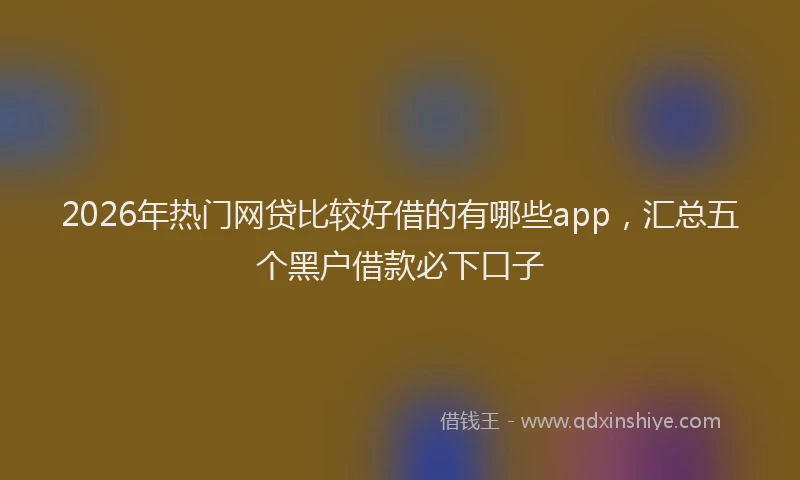 2026年热门网贷比较好借的有哪些app，汇总五个黑户借款必下口子