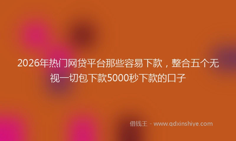 2026年热门网贷平台那些容易下款，整合五个无视一切包下款5000秒下款的口子