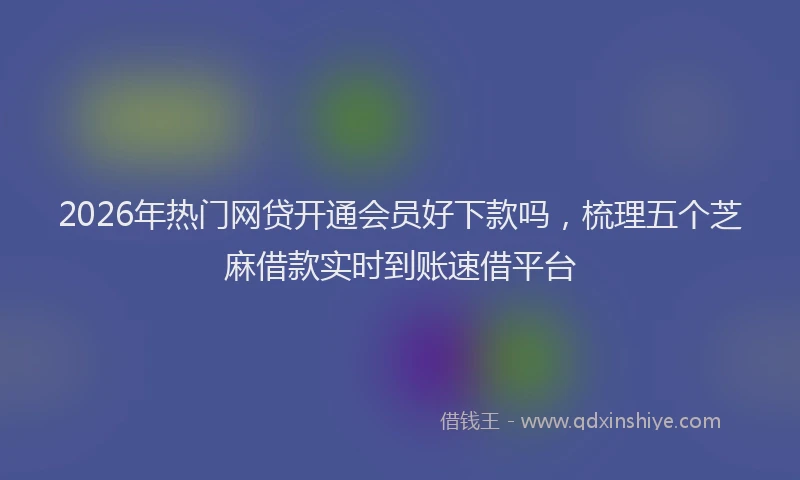2026年热门网贷开通会员好下款吗，梳理五个芝麻借款实时到账速借平台