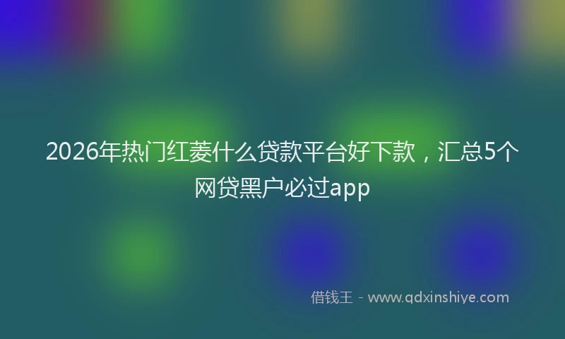 2026年热门红菱什么贷款平台好下款，汇总5个网贷黑户必过app