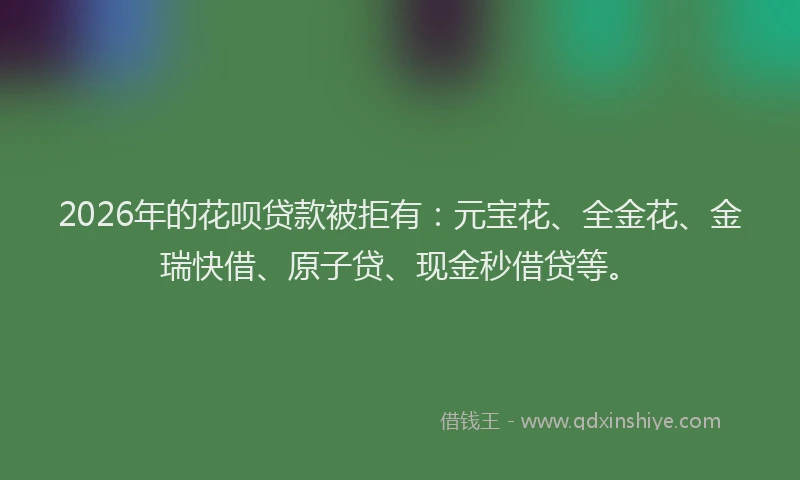 2026年的花呗贷款被拒有：元宝花、全金花、金瑞快借、原子贷、现金秒借贷等。