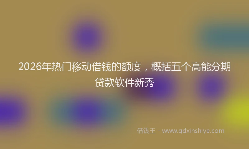 2026年热门移动借钱的额度，概括五个高能分期贷款软件新秀