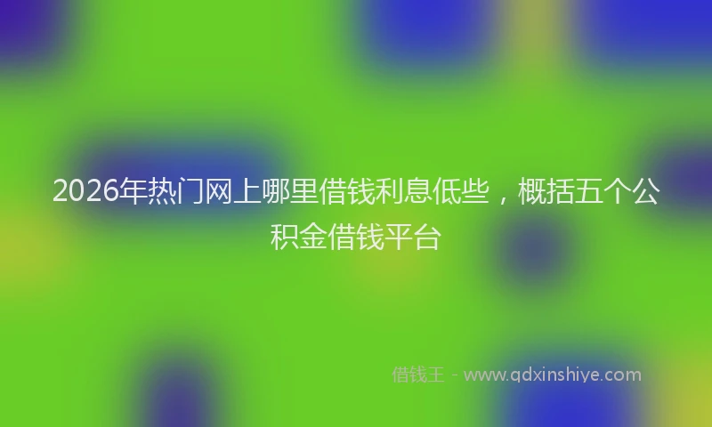 2026年热门网上哪里借钱利息低些，概括五个公积金借钱平台