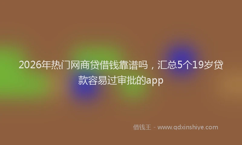 2026年热门网商贷借钱靠谱吗,汇总5个19岁贷款容易过审批的app