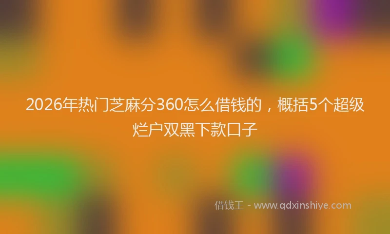 2026年热门芝麻分360怎么借钱的，概括5个超级烂户双黑下款口子