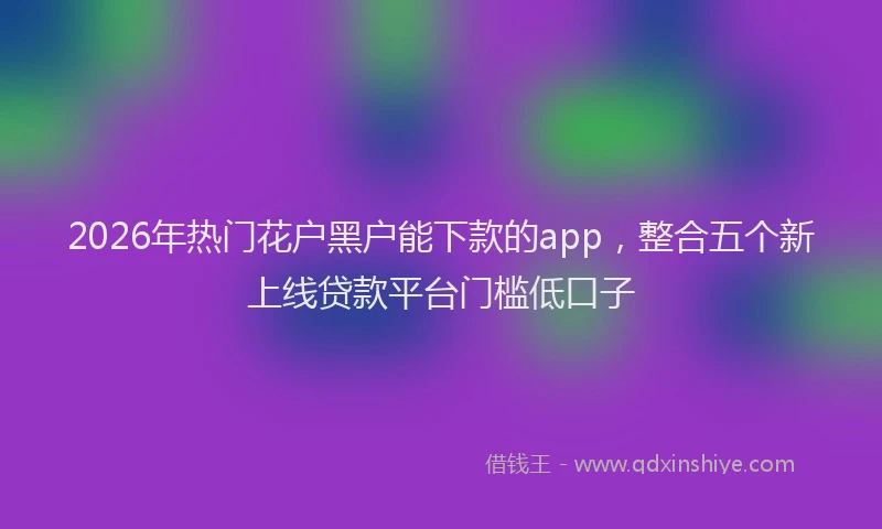 2026年热门花户黑户能下款的app，整合五个新上线贷款平台门槛低口子