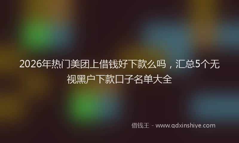 2026年热门美团上借钱好下款么吗，汇总5个无视黑户下款口子名单大全