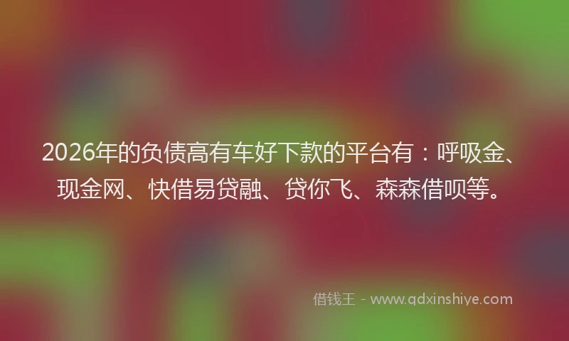 2026年的负债高有车好下款的平台有：呼吸金、现金网、快借易贷融、贷你飞、森森借呗等。