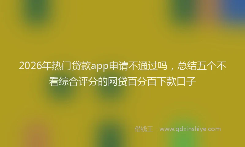 2026年热门贷款app申请不通过吗，总结五个不看综合评分的网贷百分百下款口子